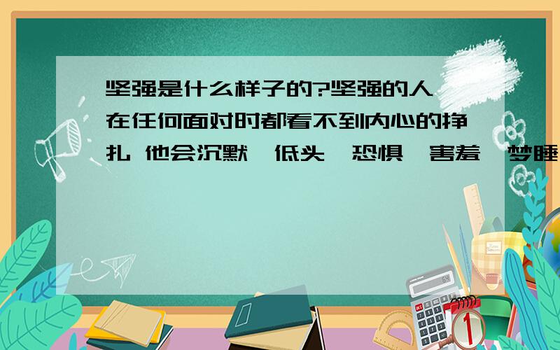 坚强是什么样子的?坚强的人 在任何面对时都看不到内心的挣扎 他会沉默、低头、恐惧、害羞、梦睡、忍笑甚至站着 躺着姿势不变!默默地享受着坚强!