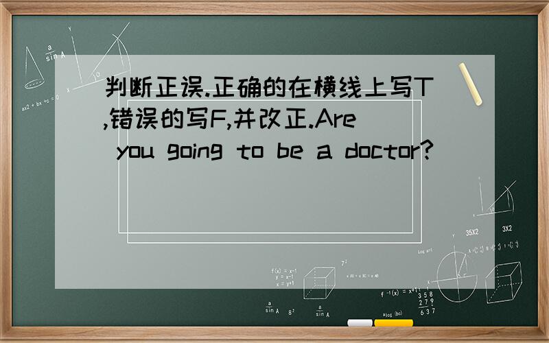 判断正误.正确的在横线上写T,错误的写F,并改正.Are you going to be a doctor? ______________Does your sister going to bring your lunch this evening?_______________I am going to swimming tomorrow._______________She won't go there ye