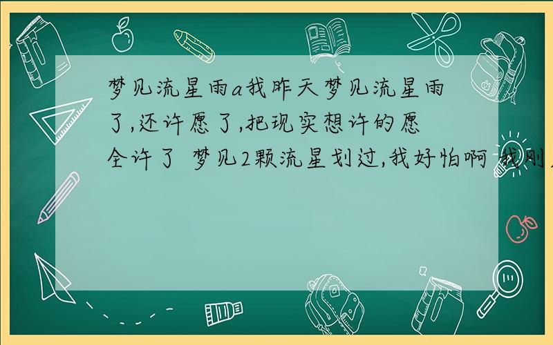 梦见流星雨a我昨天梦见流星雨了,还许愿了,把现实想许的愿全许了 梦见2颗流星划过,我好怕啊 我刚才查了下 说这个梦代表对方已经喜欢上第3者了,可是我老公一直对我很好 而且我们刚结婚1