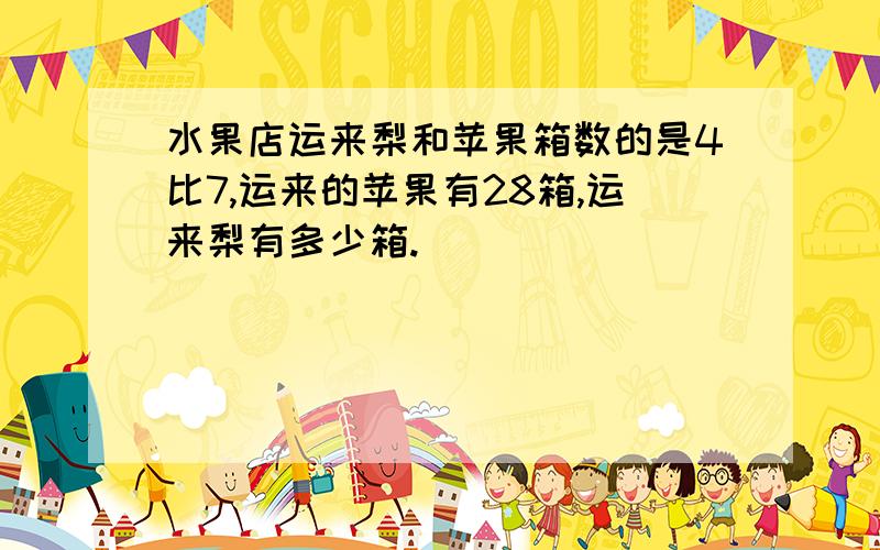 水果店运来梨和苹果箱数的是4比7,运来的苹果有28箱,运来梨有多少箱.