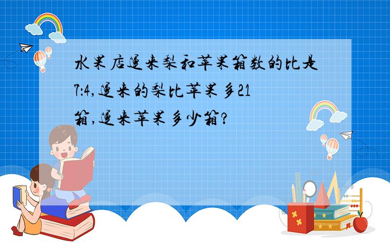 水果店运来梨和苹果箱数的比是7：4,运来的梨比苹果多21箱,运来苹果多少箱?