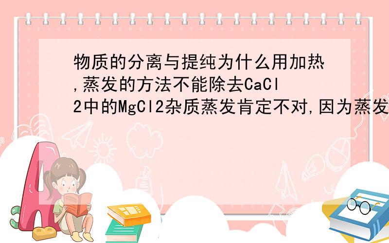 物质的分离与提纯为什么用加热,蒸发的方法不能除去CaCl2中的MgCl2杂质蒸发肯定不对,因为蒸发是分离溶剂和溶质.加热为什么不对,是因为CaCl2,MgCl2没有差异较大的沸点吗?