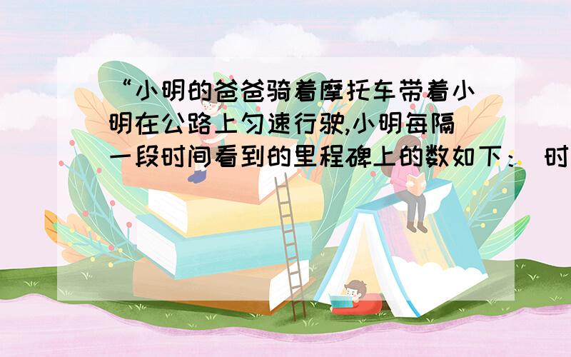 “小明的爸爸骑着摩托车带着小明在公路上匀速行驶,小明每隔一段时间看到的里程碑上的数如下： 时刻“小明的爸爸骑着摩托车带着小明在公路上匀速行驶,小明每隔一段时间看到的里程碑