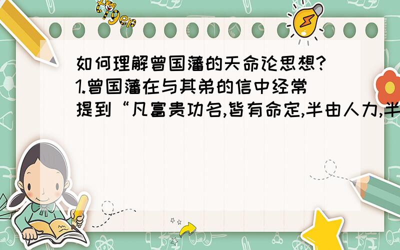 如何理解曾国藩的天命论思想?1.曾国藩在与其弟的信中经常提到“凡富贵功名,皆有命定,半由人力,半由天命”,他的天命观可谓既承认天命,又注重主观能动性.且这半半之理也未必均分,却是承