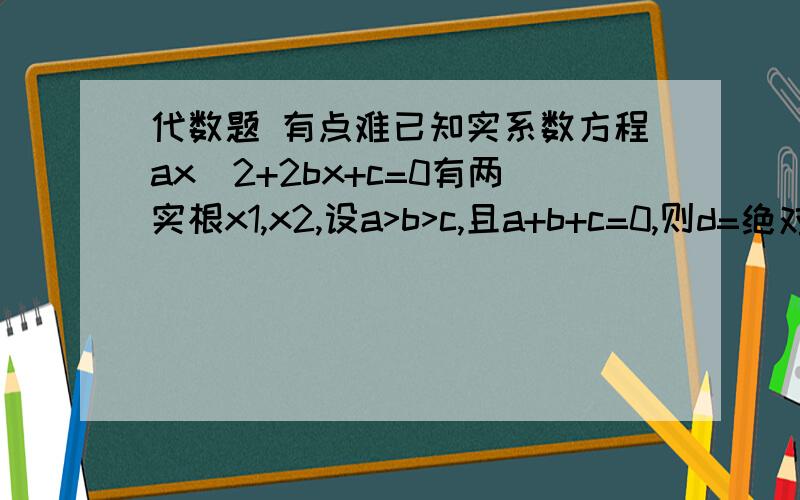 代数题 有点难已知实系数方程ax^2+2bx+c=0有两实根x1,x2,设a>b>c,且a+b+c=0,则d=绝对值x1-x2的取值范围______?