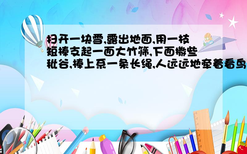 扫开一块雪,露出地面,用一枝短棒支起一面大竹筛,下面撒些秕谷,棒上系一条长绳,人远远地牵着看鸟雀下来啄食,走到竹筛底下的时候,将绳子一拉,便罩住了 （用扫开、露出、支起、撒、系、