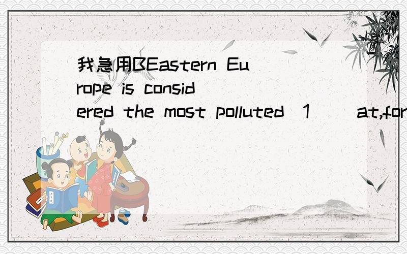 我急用BEastern Europe is considered the most polluted(1) (at,for,of) all the world's industrialized areas because heavy metals (2) waters.Many rivers,land,and forests are biologically (3) (dead,died,relieved) from pollution.Ghana's forest protecti