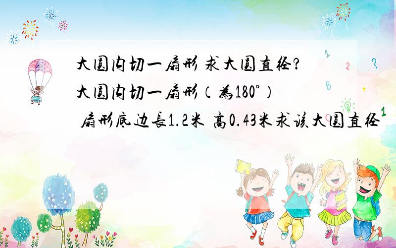 大圆内切一扇形 求大圆直径?大圆内切一扇形（为180°） 扇形底边长1.2米 高0.43米求该大圆直径