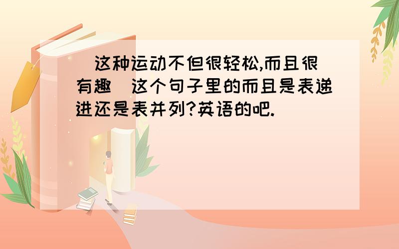 （这种运动不但很轻松,而且很有趣）这个句子里的而且是表递进还是表并列?英语的吧.