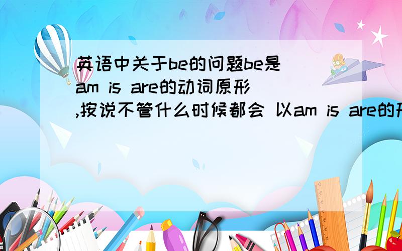 英语中关于be的问题be是 am is are的动词原形,按说不管什么时候都会 以am is are的形式出现,为什么很多句子 都会出现be