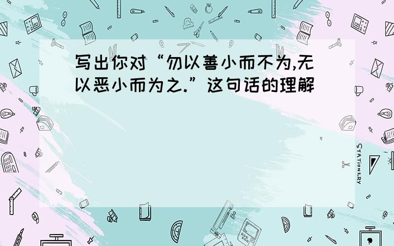 写出你对“勿以善小而不为,无以恶小而为之.”这句话的理解