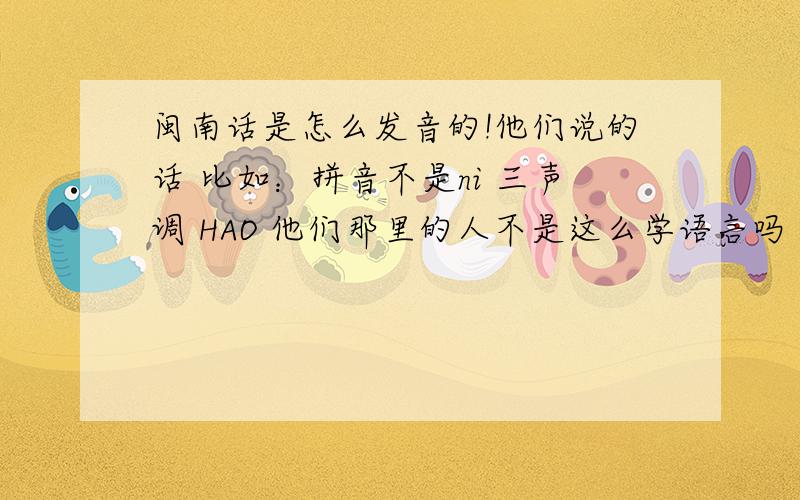 闽南话是怎么发音的!他们说的话 比如：拼音不是ni 三声调 HAO 他们那里的人不是这么学语言吗 》为什么我一句也听不懂!