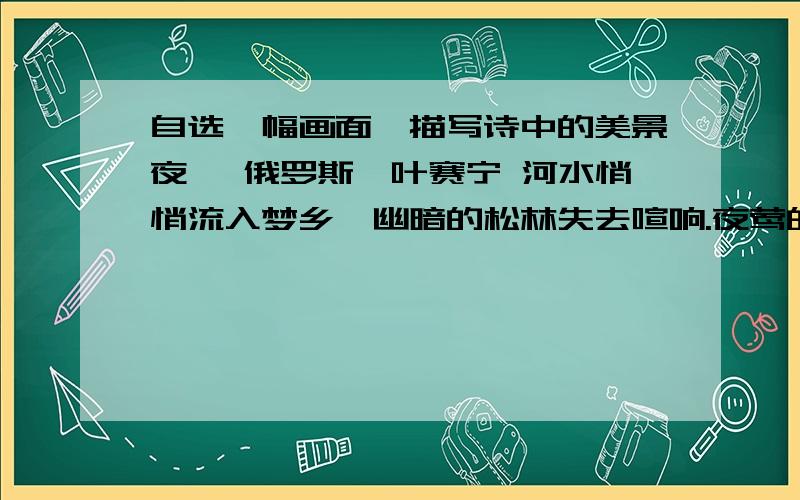 自选一幅画面,描写诗中的美景夜 【俄罗斯】叶赛宁 河水悄悄流入梦乡,幽暗的松林失去喧响.夜莺的歌声沉寂了,长脚秧鸡不再欢嚷.夜来临,四下一片寂静,只听得溪水轻轻地歌唱.明月撒下它的