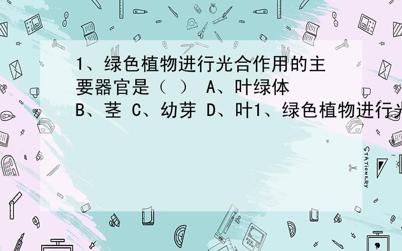 1、绿色植物进行光合作用的主要器官是（ ） A、叶绿体 B、茎 C、幼芽 D、叶1、绿色植物进行光合作用的主要器官是（ ）A、叶绿体 B、茎 C、幼芽 D、叶2、下列具有输送水和养料等功能的结