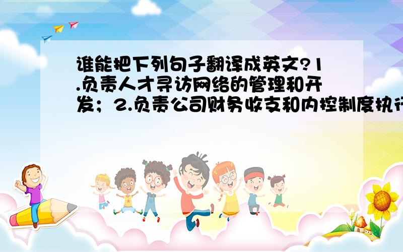 谁能把下列句子翻译成英文?1.负责人才寻访网络的管理和开发；2.负责公司财务收支和内控制度执行情况的监督、评价、改进3. 出纳业务；4.负责费用核算,工资核算,固定资产核算,成本核算,