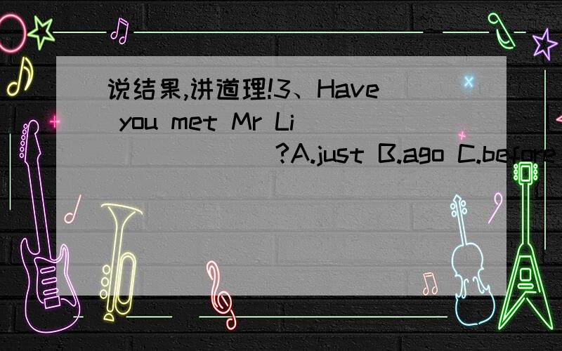 说结果,讲道理!3、Have you met Mr Li ______?A.just B.ago C.before D.a moment ago