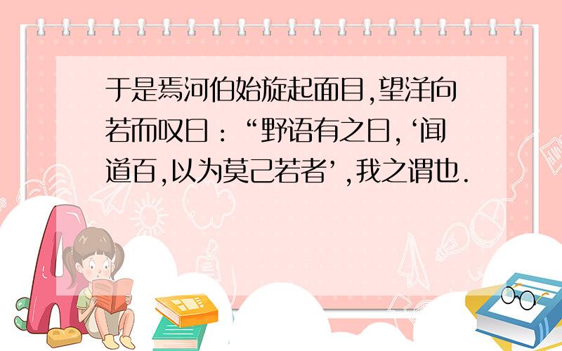 于是焉河伯始旋起面目,望洋向若而叹曰：“野语有之曰,‘闻道百,以为莫己若者’,我之谓也.