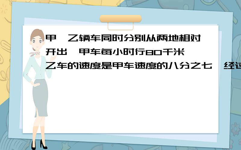 甲、乙辆车同时分别从两地相对开出,甲车每小时行80千米,乙车的速度是甲车速度的八分之七,经过3小时,辆车还相距全程的10%,两地相距多少千米?