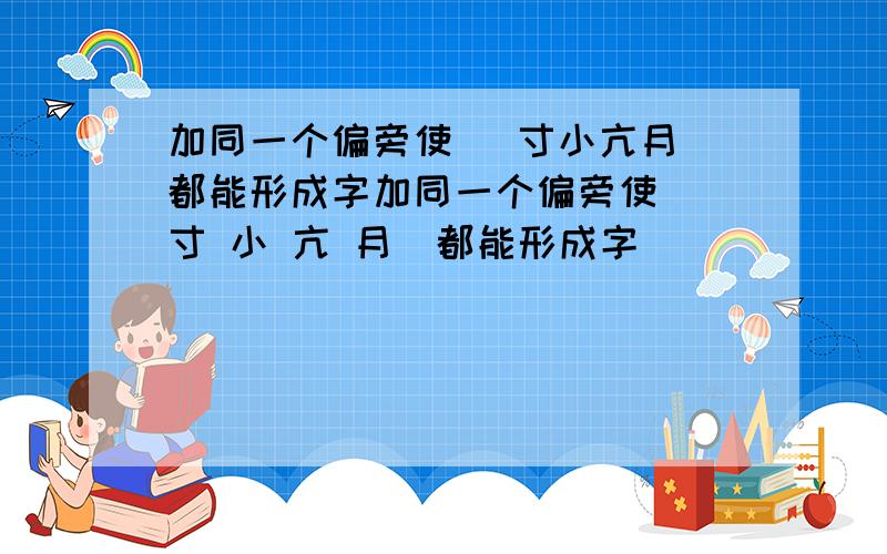 加同一个偏旁使 （寸小亢月）都能形成字加同一个偏旁使 （寸 小 亢 月）都能形成字