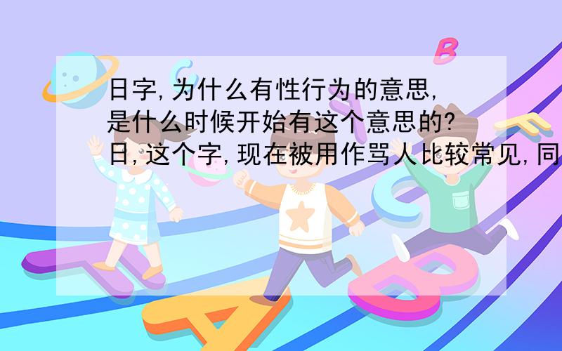 日字,为什么有性行为的意思,是什么时候开始有这个意思的?日,这个字,现在被用作骂人比较常见,同义词有操,草.我想知道,这个词是什么时候开始被用作这个意思的.