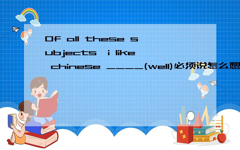 Of all these subjects,i like chinese ____(well)必须说怎么想的说明理由好的追分!