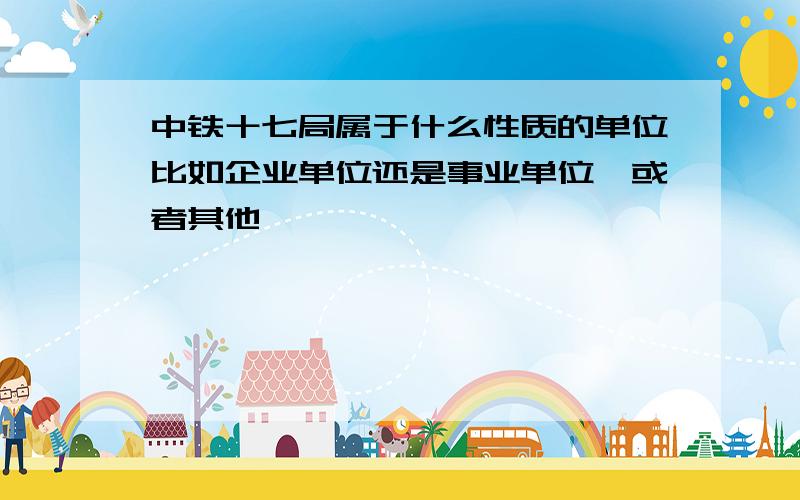 中铁十七局属于什么性质的单位比如企业单位还是事业单位,或者其他,