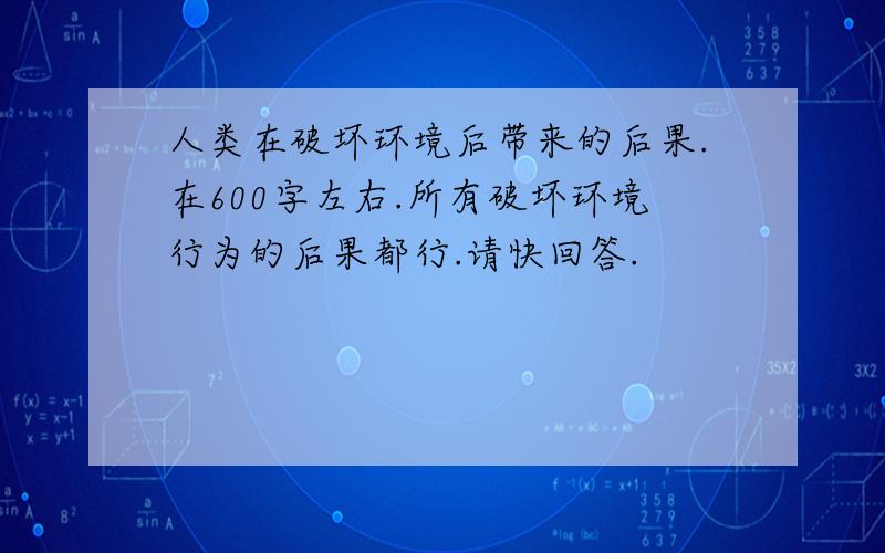 人类在破坏环境后带来的后果.在600字左右.所有破坏环境行为的后果都行.请快回答.