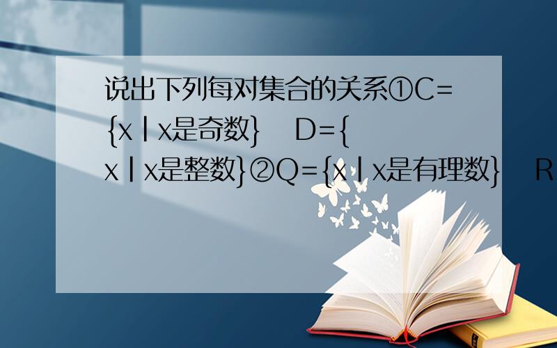 说出下列每对集合的关系①C={x|x是奇数}   D={x|x是整数}②Q={x|x是有理数}   R{x|x是实数}第一个答案给的是      C是D的真子集第二个答案给的是      Q是R的子集为什么这两个答案不都是  C是D的子