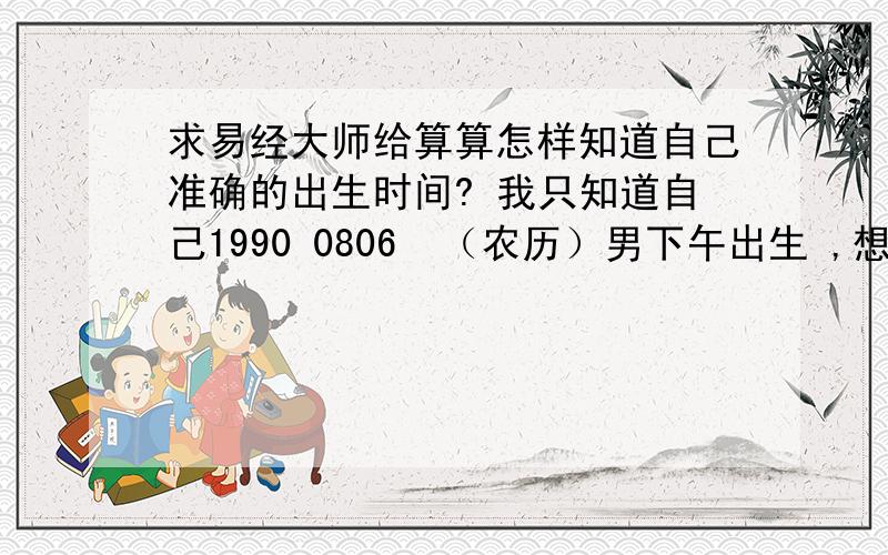 求易经大师给算算怎样知道自己准确的出生时间? 我只知道自己1990 0806  （农历）男下午出生 ,想知道知道自己出生时间是几点几分,我问我妈,我妈不给我说      我爸属羊,农历1955重阳节9月初9