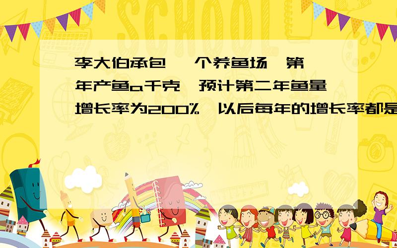 李大伯承包 一个养鱼场,第一年产鱼a千克,预计第二年鱼量增长率为200%,以后每年的增长率都是前一年的一半 1,写出第四年的预计产量 2由于环境污染,实际上每年要损失鱼量的10%,那么第四年的