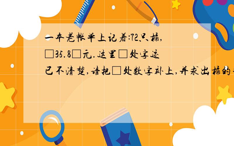 一本老帐单上记着:72只桶,□35.8□元.这里□处字迹已不清楚,请把□处数字补上,并求出桶的单价