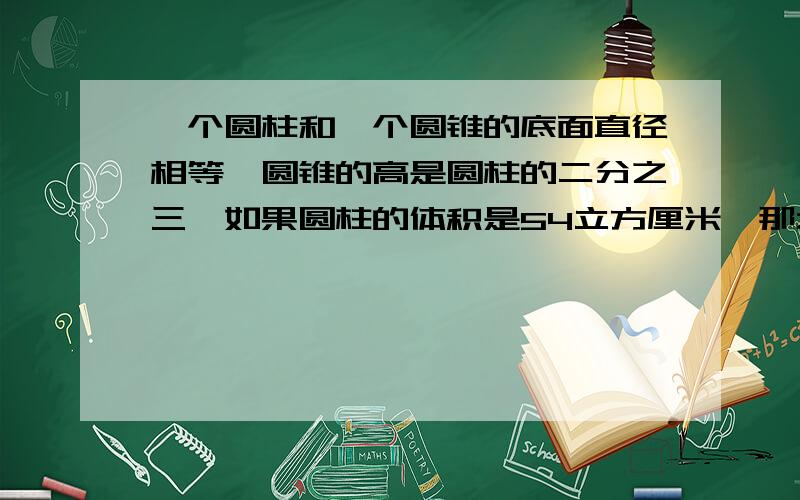 一个圆柱和一个圆锥的底面直径相等,圆锥的高是圆柱的二分之三,如果圆柱的体积是54立方厘米,那么圆锥的体积是多少立方厘米?