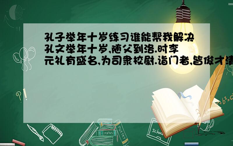 孔子举年十岁练习谁能帮我解决孔文举年十岁,随父到洛.时李元礼有盛名,为司隶校尉.诣门者,皆俊才清称及中表亲戚乃通.文举至门,谓吏曰：“我是李府君亲.”既通,前坐.元礼问曰：“君与仆