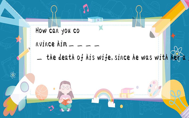 How can you convince him_____ the death of his wife,since he was with her a few minutes ago?