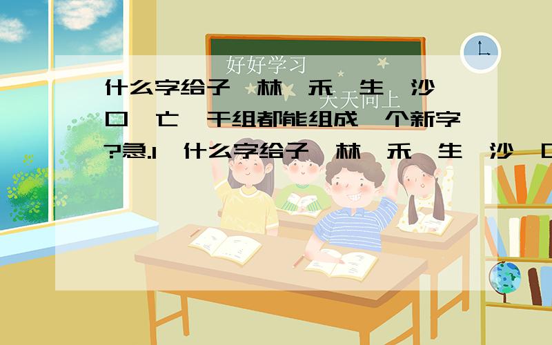 什么字给子、林、禾、生、沙、口、亡、干组都能组成一个新字?急.1、什么字给子、林、禾、生、沙、口、亡、干,组都能组成一个新字?2、 什么字给立、日、鸣、兄、音、口、办、一,组都