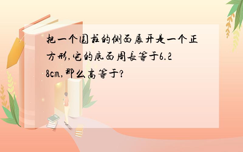 把一个圆柱的侧面展开是一个正方形,它的底面周长等于6.28cm,那么高等于?