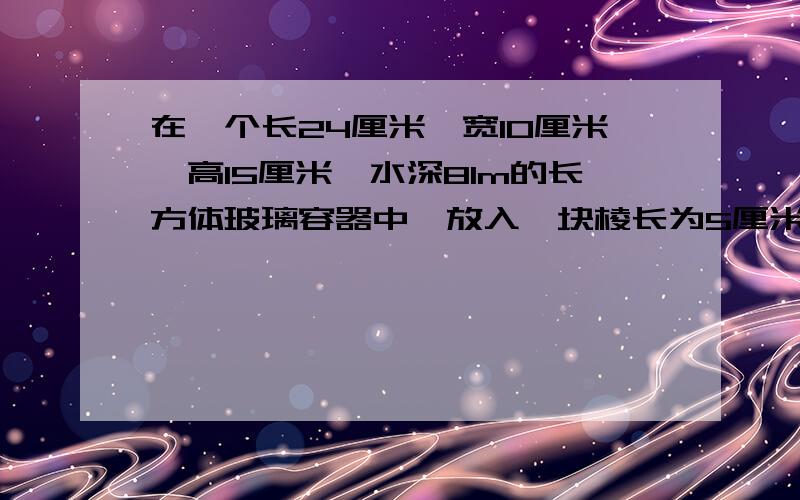 在一个长24厘米,宽10厘米,高15厘米,水深8lm的长方体玻璃容器中,放入一块棱长为5厘米到的正方形铁块,面将上升多少厘米（保留一两位小数）用方程的写清步骤（不会解难得）快一些最好算数