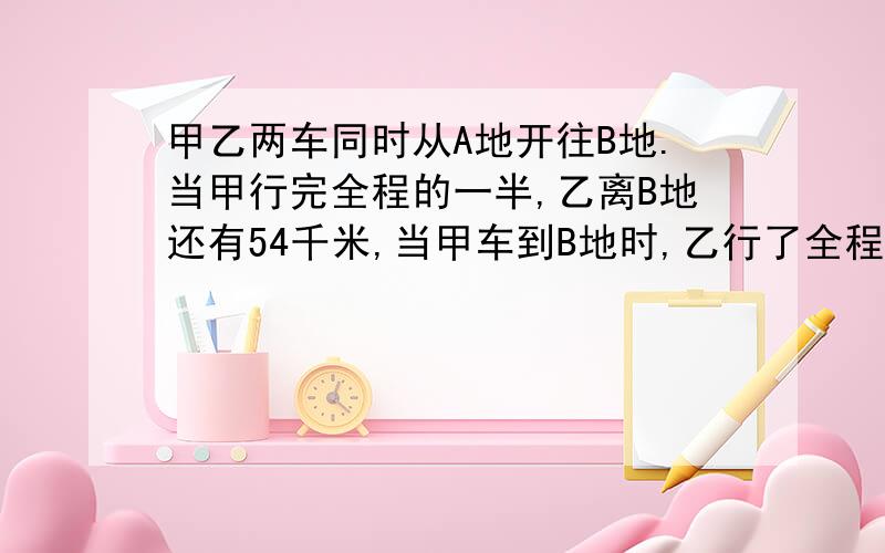 甲乙两车同时从A地开往B地.当甲行完全程的一半,乙离B地还有54千米,当甲车到B地时,乙行了全程的5分之4.A,B两地相距多远?急,下午要