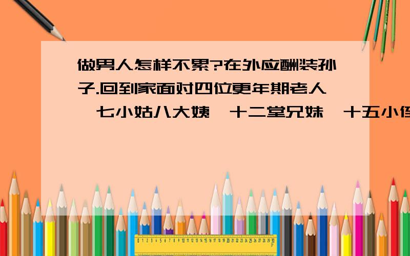 做男人怎样不累?在外应酬装孙子.回到家面对四位更年期老人,七小姑八大姨,十二堂兄妹,十五小侄男女