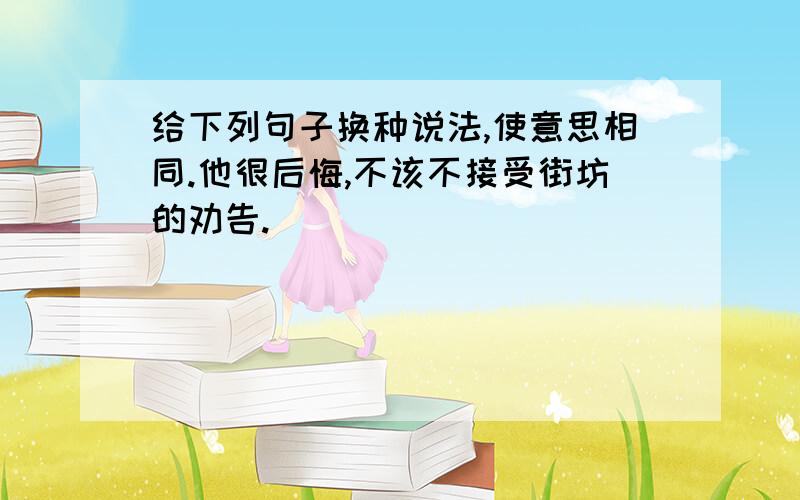 给下列句子换种说法,使意思相同.他很后悔,不该不接受街坊的劝告.