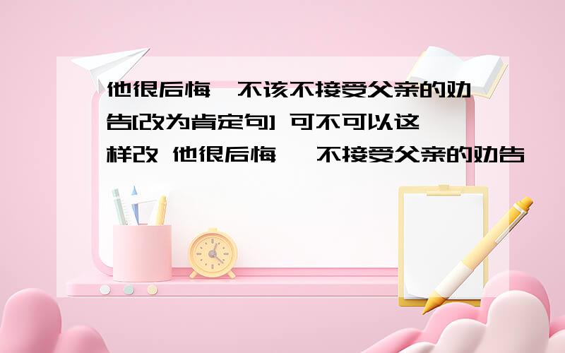 他很后悔,不该不接受父亲的劝告[改为肯定句] 可不可以这样改 他很后悔, 不接受父亲的劝告