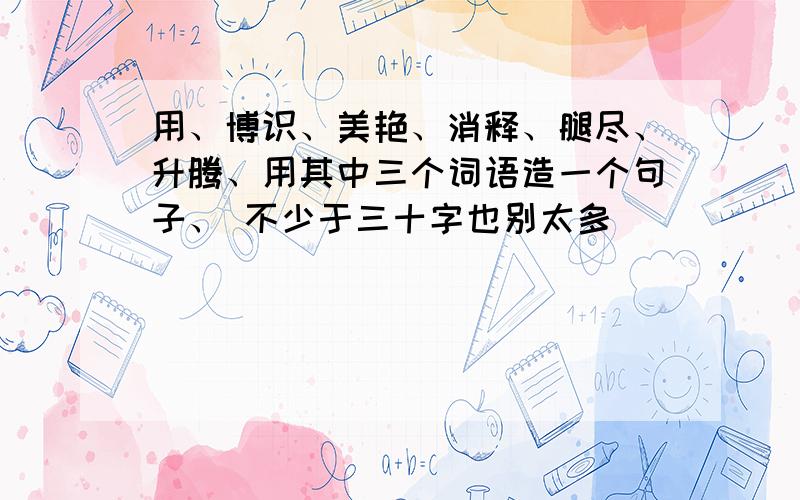 用、博识、美艳、消释、腿尽、升腾、用其中三个词语造一个句子、 不少于三十字也别太多