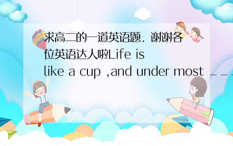 求高二的一道英语题. 谢谢各位英语达人啦Life is like a cup ,and under most _____ ,its uo to u to decide whether its  a drinking cup or toothbrush cup.A, potential  B,circumstances C,tendency D,possessions