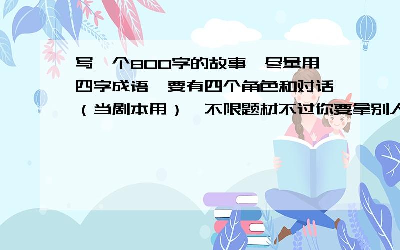 写一个800字的故事,尽量用四字成语,要有四个角色和对话（当剧本用）,不限题材不过你要拿别人写的文章的话,改下比较好,因为是费脑子的事,先悬赏30,要尽快!急用!