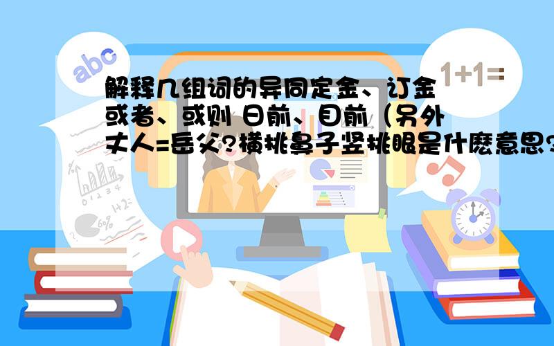 解释几组词的异同定金、订金 或者、或则 日前、目前（另外丈人=岳父?横挑鼻子竖挑眼是什麽意思?）有劳大家了.