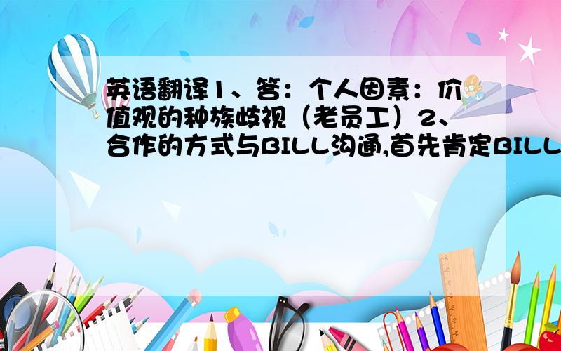 英语翻译1、答：个人因素：价值观的种族歧视（老员工）2、合作的方式与BILL沟通,首先肯定BILL自身的价值,然后讲清问题根源所在,希望BILL作为一名元老,从部门的利益出发,客观评价JIM的工作