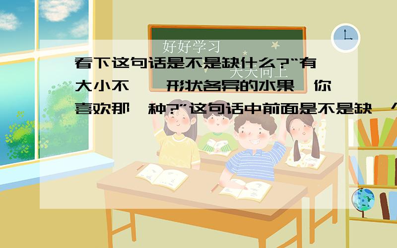 看下这句话是不是缺什么?“有大小不一,形状各异的水果,你喜欢那一种?”这句话中前面是不是缺一个“这里”?如果缺的话,“这里”在这里是作什么语?也就是说,这个句子缺什么语?主语状语