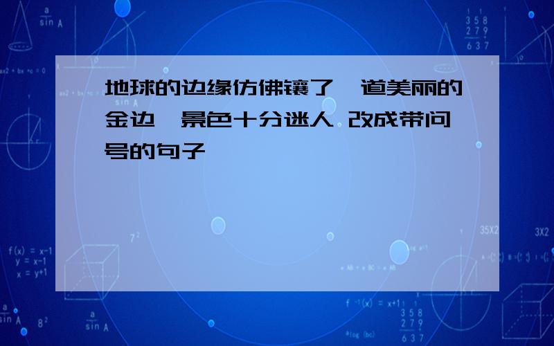 地球的边缘仿佛镶了一道美丽的金边,景色十分迷人 改成带问号的句子