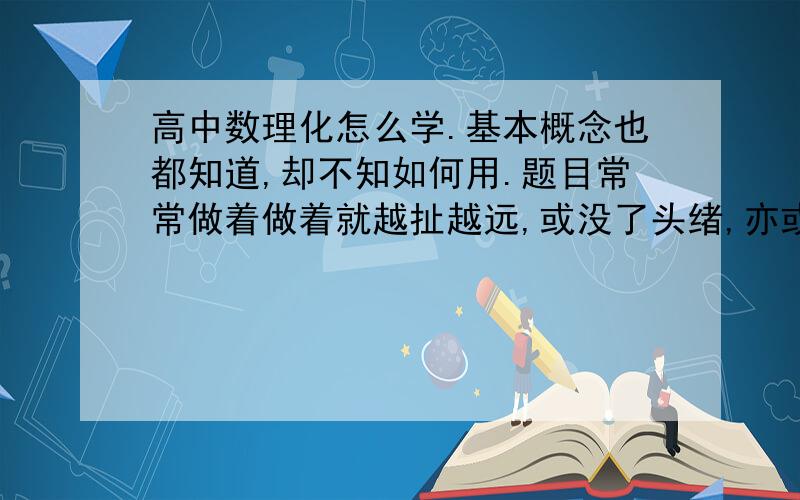 高中数理化怎么学.基本概念也都知道,却不知如何用.题目常常做着做着就越扯越远,或没了头绪,亦或根本不知如何入手,解题甚为困难,考试偶尔来不及.高中学业紧张,怕如此下去,耽误良辰,故