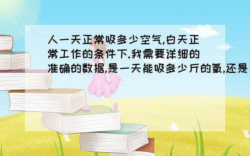 人一天正常吸多少空气,白天正常工作的条件下.我需要详细的准确的数据,是一天能吸多少斤的氧,还是一吸多少体积的空气很可以,但是要是详细准确.不准确不要来骗我哦